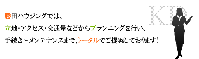 勝田ハウジングでは、立地・アクセス・交通量からプランニングを行い、手続き~メンテナンスまで、トータルでご提案しております。